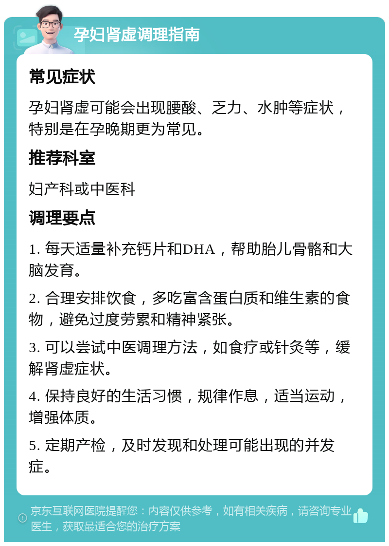 孕妇肾虚调理指南 常见症状 孕妇肾虚可能会出现腰酸、乏力、水肿等症状，特别是在孕晚期更为常见。 推荐科室 妇产科或中医科 调理要点 1. 每天适量补充钙片和DHA，帮助胎儿骨骼和大脑发育。 2. 合理安排饮食，多吃富含蛋白质和维生素的食物，避免过度劳累和精神紧张。 3. 可以尝试中医调理方法，如食疗或针灸等，缓解肾虚症状。 4. 保持良好的生活习惯，规律作息，适当运动，增强体质。 5. 定期产检，及时发现和处理可能出现的并发症。