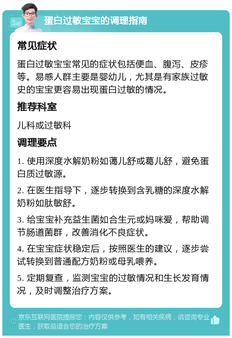 蛋白过敏宝宝的调理指南 常见症状 蛋白过敏宝宝常见的症状包括便血、腹泻、皮疹等。易感人群主要是婴幼儿，尤其是有家族过敏史的宝宝更容易出现蛋白过敏的情况。 推荐科室 儿科或过敏科 调理要点 1. 使用深度水解奶粉如蔼儿舒或葛儿舒，避免蛋白质过敏源。 2. 在医生指导下，逐步转换到含乳糖的深度水解奶粉如肽敏舒。 3. 给宝宝补充益生菌如合生元或妈咪爱，帮助调节肠道菌群，改善消化不良症状。 4. 在宝宝症状稳定后，按照医生的建议，逐步尝试转换到普通配方奶粉或母乳喂养。 5. 定期复查，监测宝宝的过敏情况和生长发育情况，及时调整治疗方案。