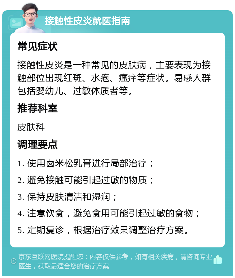 接触性皮炎就医指南 常见症状 接触性皮炎是一种常见的皮肤病，主要表现为接触部位出现红斑、水疱、瘙痒等症状。易感人群包括婴幼儿、过敏体质者等。 推荐科室 皮肤科 调理要点 1. 使用卤米松乳膏进行局部治疗； 2. 避免接触可能引起过敏的物质； 3. 保持皮肤清洁和湿润； 4. 注意饮食，避免食用可能引起过敏的食物； 5. 定期复诊，根据治疗效果调整治疗方案。