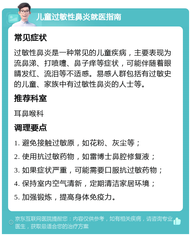 儿童过敏性鼻炎就医指南 常见症状 过敏性鼻炎是一种常见的儿童疾病，主要表现为流鼻涕、打喷嚏、鼻子痒等症状，可能伴随着眼睛发红、流泪等不适感。易感人群包括有过敏史的儿童、家族中有过敏性鼻炎的人士等。 推荐科室 耳鼻喉科 调理要点 1. 避免接触过敏原，如花粉、灰尘等； 2. 使用抗过敏药物，如雷博士鼻腔修复液； 3. 如果症状严重，可能需要口服抗过敏药物； 4. 保持室内空气清新，定期清洁家居环境； 5. 加强锻炼，提高身体免疫力。