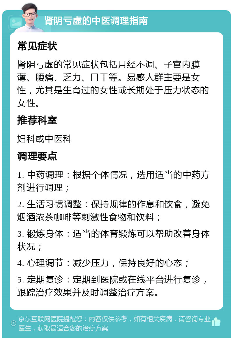 肾阴亏虚的中医调理指南 常见症状 肾阴亏虚的常见症状包括月经不调、子宫内膜薄、腰痛、乏力、口干等。易感人群主要是女性，尤其是生育过的女性或长期处于压力状态的女性。 推荐科室 妇科或中医科 调理要点 1. 中药调理：根据个体情况，选用适当的中药方剂进行调理； 2. 生活习惯调整：保持规律的作息和饮食，避免烟酒浓茶咖啡等刺激性食物和饮料； 3. 锻炼身体：适当的体育锻炼可以帮助改善身体状况； 4. 心理调节：减少压力，保持良好的心态； 5. 定期复诊：定期到医院或在线平台进行复诊，跟踪治疗效果并及时调整治疗方案。