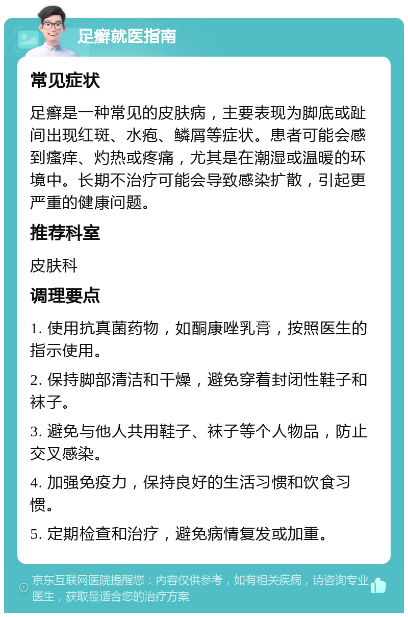 足癣就医指南 常见症状 足癣是一种常见的皮肤病，主要表现为脚底或趾间出现红斑、水疱、鳞屑等症状。患者可能会感到瘙痒、灼热或疼痛，尤其是在潮湿或温暖的环境中。长期不治疗可能会导致感染扩散，引起更严重的健康问题。 推荐科室 皮肤科 调理要点 1. 使用抗真菌药物，如酮康唑乳膏，按照医生的指示使用。 2. 保持脚部清洁和干燥，避免穿着封闭性鞋子和袜子。 3. 避免与他人共用鞋子、袜子等个人物品，防止交叉感染。 4. 加强免疫力，保持良好的生活习惯和饮食习惯。 5. 定期检查和治疗，避免病情复发或加重。