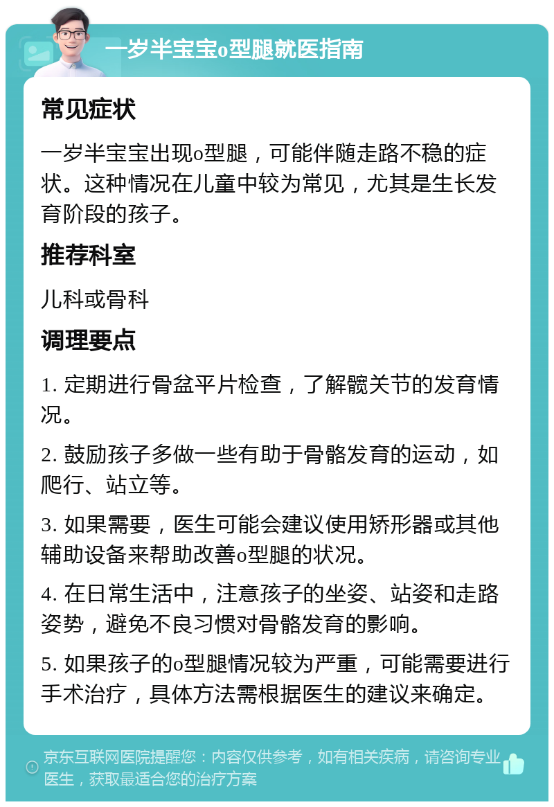 一岁半宝宝o型腿就医指南 常见症状 一岁半宝宝出现o型腿，可能伴随走路不稳的症状。这种情况在儿童中较为常见，尤其是生长发育阶段的孩子。 推荐科室 儿科或骨科 调理要点 1. 定期进行骨盆平片检查，了解髋关节的发育情况。 2. 鼓励孩子多做一些有助于骨骼发育的运动，如爬行、站立等。 3. 如果需要，医生可能会建议使用矫形器或其他辅助设备来帮助改善o型腿的状况。 4. 在日常生活中，注意孩子的坐姿、站姿和走路姿势，避免不良习惯对骨骼发育的影响。 5. 如果孩子的o型腿情况较为严重，可能需要进行手术治疗，具体方法需根据医生的建议来确定。