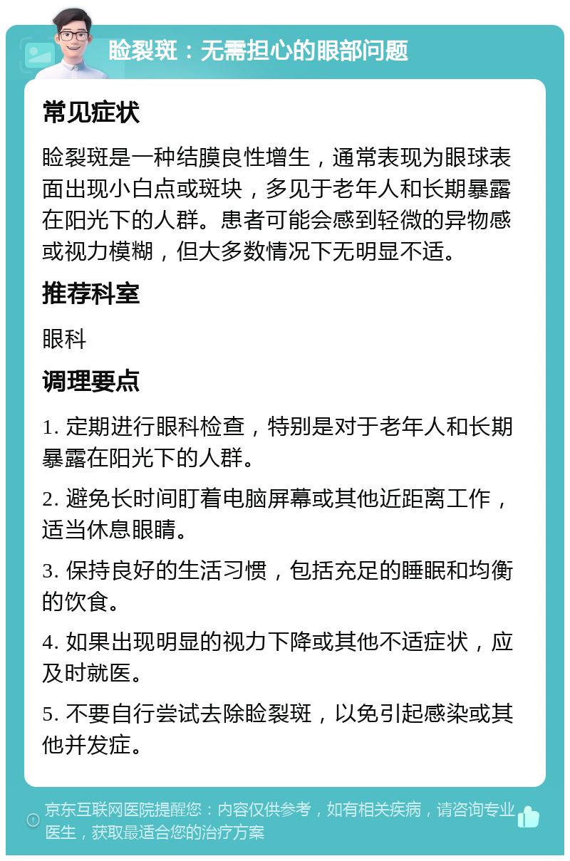 睑裂斑：无需担心的眼部问题 常见症状 睑裂斑是一种结膜良性增生，通常表现为眼球表面出现小白点或斑块，多见于老年人和长期暴露在阳光下的人群。患者可能会感到轻微的异物感或视力模糊，但大多数情况下无明显不适。 推荐科室 眼科 调理要点 1. 定期进行眼科检查，特别是对于老年人和长期暴露在阳光下的人群。 2. 避免长时间盯着电脑屏幕或其他近距离工作，适当休息眼睛。 3. 保持良好的生活习惯，包括充足的睡眠和均衡的饮食。 4. 如果出现明显的视力下降或其他不适症状，应及时就医。 5. 不要自行尝试去除睑裂斑，以免引起感染或其他并发症。