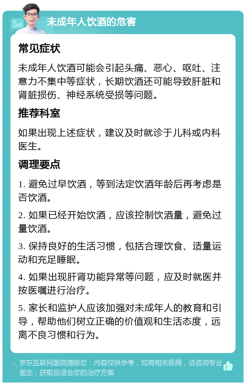 未成年人饮酒的危害 常见症状 未成年人饮酒可能会引起头痛、恶心、呕吐、注意力不集中等症状，长期饮酒还可能导致肝脏和肾脏损伤、神经系统受损等问题。 推荐科室 如果出现上述症状，建议及时就诊于儿科或内科医生。 调理要点 1. 避免过早饮酒，等到法定饮酒年龄后再考虑是否饮酒。 2. 如果已经开始饮酒，应该控制饮酒量，避免过量饮酒。 3. 保持良好的生活习惯，包括合理饮食、适量运动和充足睡眠。 4. 如果出现肝肾功能异常等问题，应及时就医并按医嘱进行治疗。 5. 家长和监护人应该加强对未成年人的教育和引导，帮助他们树立正确的价值观和生活态度，远离不良习惯和行为。