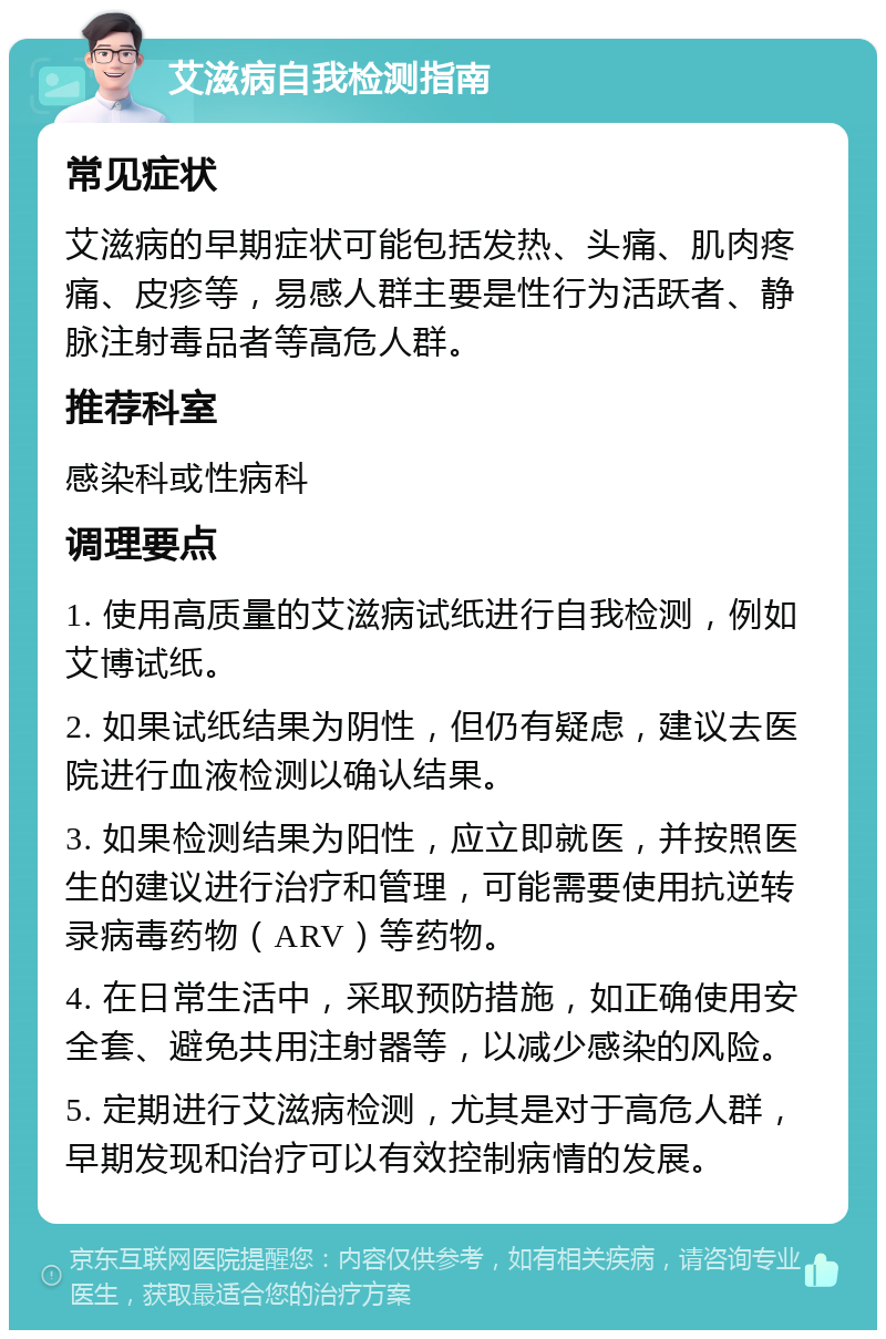 艾滋病自我检测指南 常见症状 艾滋病的早期症状可能包括发热、头痛、肌肉疼痛、皮疹等，易感人群主要是性行为活跃者、静脉注射毒品者等高危人群。 推荐科室 感染科或性病科 调理要点 1. 使用高质量的艾滋病试纸进行自我检测，例如艾博试纸。 2. 如果试纸结果为阴性，但仍有疑虑，建议去医院进行血液检测以确认结果。 3. 如果检测结果为阳性，应立即就医，并按照医生的建议进行治疗和管理，可能需要使用抗逆转录病毒药物（ARV）等药物。 4. 在日常生活中，采取预防措施，如正确使用安全套、避免共用注射器等，以减少感染的风险。 5. 定期进行艾滋病检测，尤其是对于高危人群，早期发现和治疗可以有效控制病情的发展。