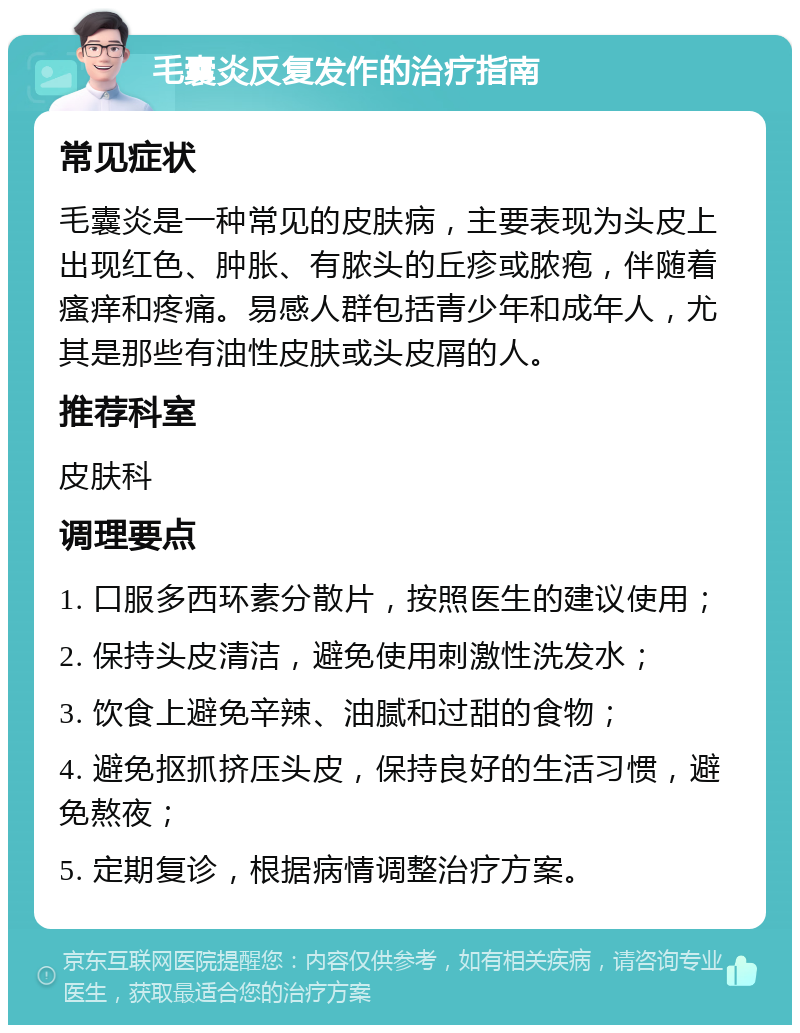 毛囊炎反复发作的治疗指南 常见症状 毛囊炎是一种常见的皮肤病，主要表现为头皮上出现红色、肿胀、有脓头的丘疹或脓疱，伴随着瘙痒和疼痛。易感人群包括青少年和成年人，尤其是那些有油性皮肤或头皮屑的人。 推荐科室 皮肤科 调理要点 1. 口服多西环素分散片，按照医生的建议使用； 2. 保持头皮清洁，避免使用刺激性洗发水； 3. 饮食上避免辛辣、油腻和过甜的食物； 4. 避免抠抓挤压头皮，保持良好的生活习惯，避免熬夜； 5. 定期复诊，根据病情调整治疗方案。