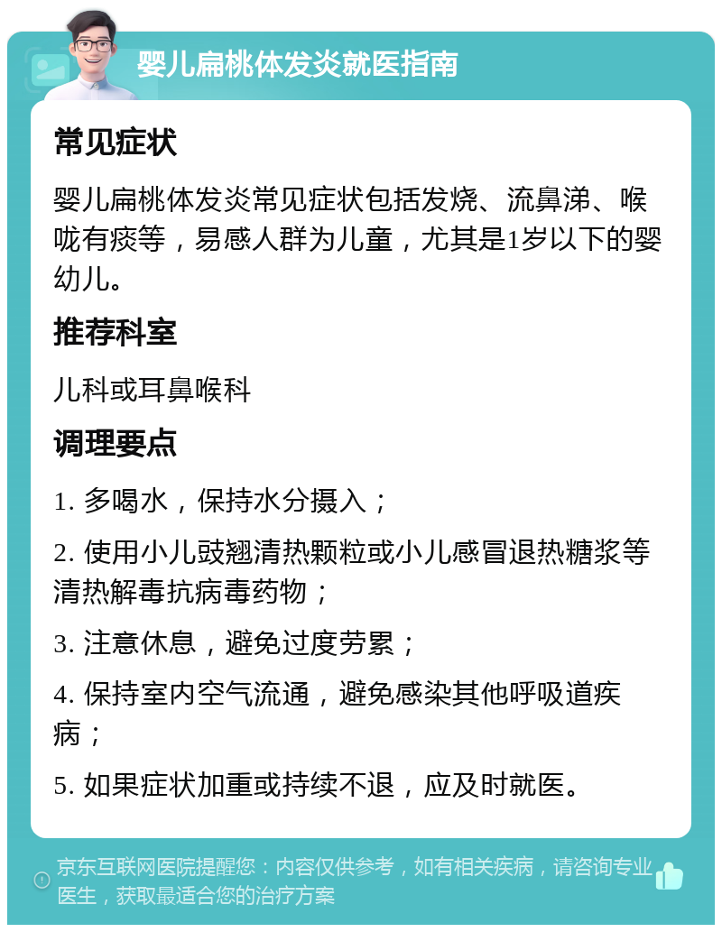 婴儿扁桃体发炎就医指南 常见症状 婴儿扁桃体发炎常见症状包括发烧、流鼻涕、喉咙有痰等，易感人群为儿童，尤其是1岁以下的婴幼儿。 推荐科室 儿科或耳鼻喉科 调理要点 1. 多喝水，保持水分摄入； 2. 使用小儿豉翘清热颗粒或小儿感冒退热糖浆等清热解毒抗病毒药物； 3. 注意休息，避免过度劳累； 4. 保持室内空气流通，避免感染其他呼吸道疾病； 5. 如果症状加重或持续不退，应及时就医。