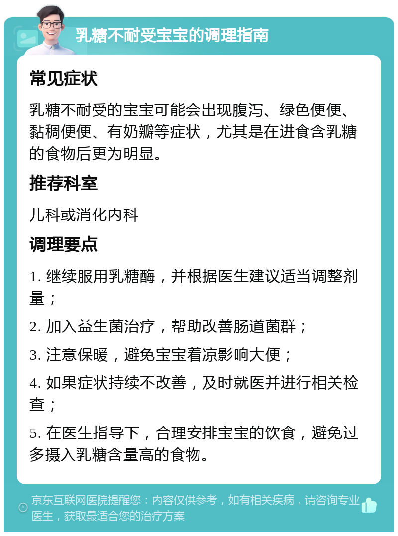 乳糖不耐受宝宝的调理指南 常见症状 乳糖不耐受的宝宝可能会出现腹泻、绿色便便、黏稠便便、有奶瓣等症状，尤其是在进食含乳糖的食物后更为明显。 推荐科室 儿科或消化内科 调理要点 1. 继续服用乳糖酶，并根据医生建议适当调整剂量； 2. 加入益生菌治疗，帮助改善肠道菌群； 3. 注意保暖，避免宝宝着凉影响大便； 4. 如果症状持续不改善，及时就医并进行相关检查； 5. 在医生指导下，合理安排宝宝的饮食，避免过多摄入乳糖含量高的食物。