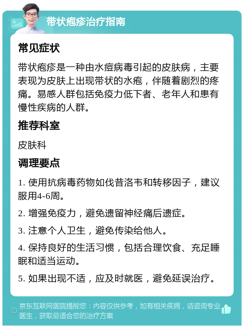 带状疱疹治疗指南 常见症状 带状疱疹是一种由水痘病毒引起的皮肤病，主要表现为皮肤上出现带状的水疱，伴随着剧烈的疼痛。易感人群包括免疫力低下者、老年人和患有慢性疾病的人群。 推荐科室 皮肤科 调理要点 1. 使用抗病毒药物如伐昔洛韦和转移因子，建议服用4-6周。 2. 增强免疫力，避免遗留神经痛后遗症。 3. 注意个人卫生，避免传染给他人。 4. 保持良好的生活习惯，包括合理饮食、充足睡眠和适当运动。 5. 如果出现不适，应及时就医，避免延误治疗。