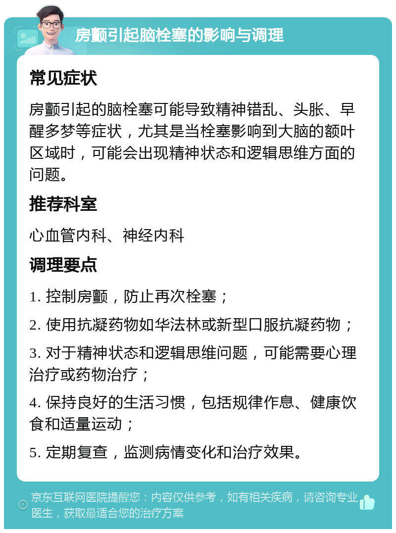 房颤引起脑栓塞的影响与调理 常见症状 房颤引起的脑栓塞可能导致精神错乱、头胀、早醒多梦等症状，尤其是当栓塞影响到大脑的额叶区域时，可能会出现精神状态和逻辑思维方面的问题。 推荐科室 心血管内科、神经内科 调理要点 1. 控制房颤，防止再次栓塞； 2. 使用抗凝药物如华法林或新型口服抗凝药物； 3. 对于精神状态和逻辑思维问题，可能需要心理治疗或药物治疗； 4. 保持良好的生活习惯，包括规律作息、健康饮食和适量运动； 5. 定期复查，监测病情变化和治疗效果。