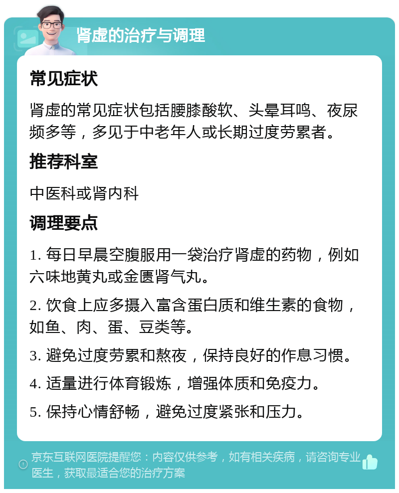 肾虚的治疗与调理 常见症状 肾虚的常见症状包括腰膝酸软、头晕耳鸣、夜尿频多等，多见于中老年人或长期过度劳累者。 推荐科室 中医科或肾内科 调理要点 1. 每日早晨空腹服用一袋治疗肾虚的药物，例如六味地黄丸或金匮肾气丸。 2. 饮食上应多摄入富含蛋白质和维生素的食物，如鱼、肉、蛋、豆类等。 3. 避免过度劳累和熬夜，保持良好的作息习惯。 4. 适量进行体育锻炼，增强体质和免疫力。 5. 保持心情舒畅，避免过度紧张和压力。