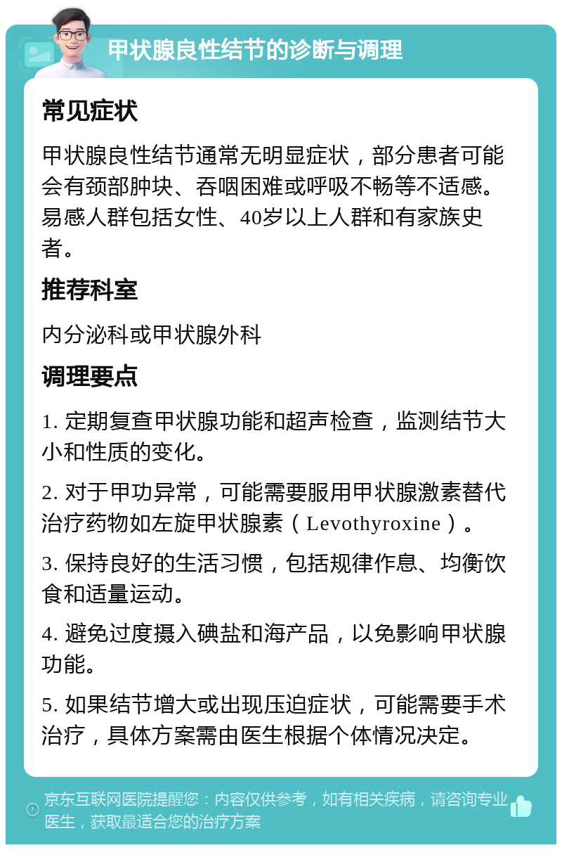 甲状腺良性结节的诊断与调理 常见症状 甲状腺良性结节通常无明显症状，部分患者可能会有颈部肿块、吞咽困难或呼吸不畅等不适感。易感人群包括女性、40岁以上人群和有家族史者。 推荐科室 内分泌科或甲状腺外科 调理要点 1. 定期复查甲状腺功能和超声检查，监测结节大小和性质的变化。 2. 对于甲功异常，可能需要服用甲状腺激素替代治疗药物如左旋甲状腺素（Levothyroxine）。 3. 保持良好的生活习惯，包括规律作息、均衡饮食和适量运动。 4. 避免过度摄入碘盐和海产品，以免影响甲状腺功能。 5. 如果结节增大或出现压迫症状，可能需要手术治疗，具体方案需由医生根据个体情况决定。