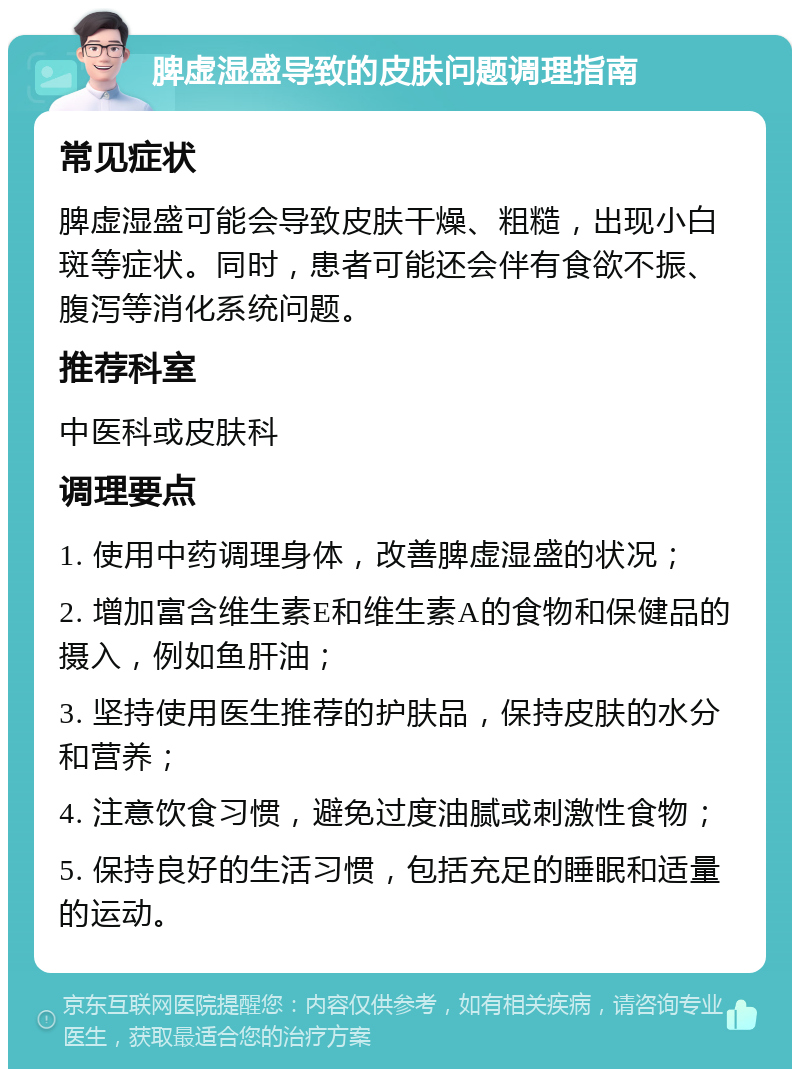 脾虚湿盛导致的皮肤问题调理指南 常见症状 脾虚湿盛可能会导致皮肤干燥、粗糙，出现小白斑等症状。同时，患者可能还会伴有食欲不振、腹泻等消化系统问题。 推荐科室 中医科或皮肤科 调理要点 1. 使用中药调理身体，改善脾虚湿盛的状况； 2. 增加富含维生素E和维生素A的食物和保健品的摄入，例如鱼肝油； 3. 坚持使用医生推荐的护肤品，保持皮肤的水分和营养； 4. 注意饮食习惯，避免过度油腻或刺激性食物； 5. 保持良好的生活习惯，包括充足的睡眠和适量的运动。