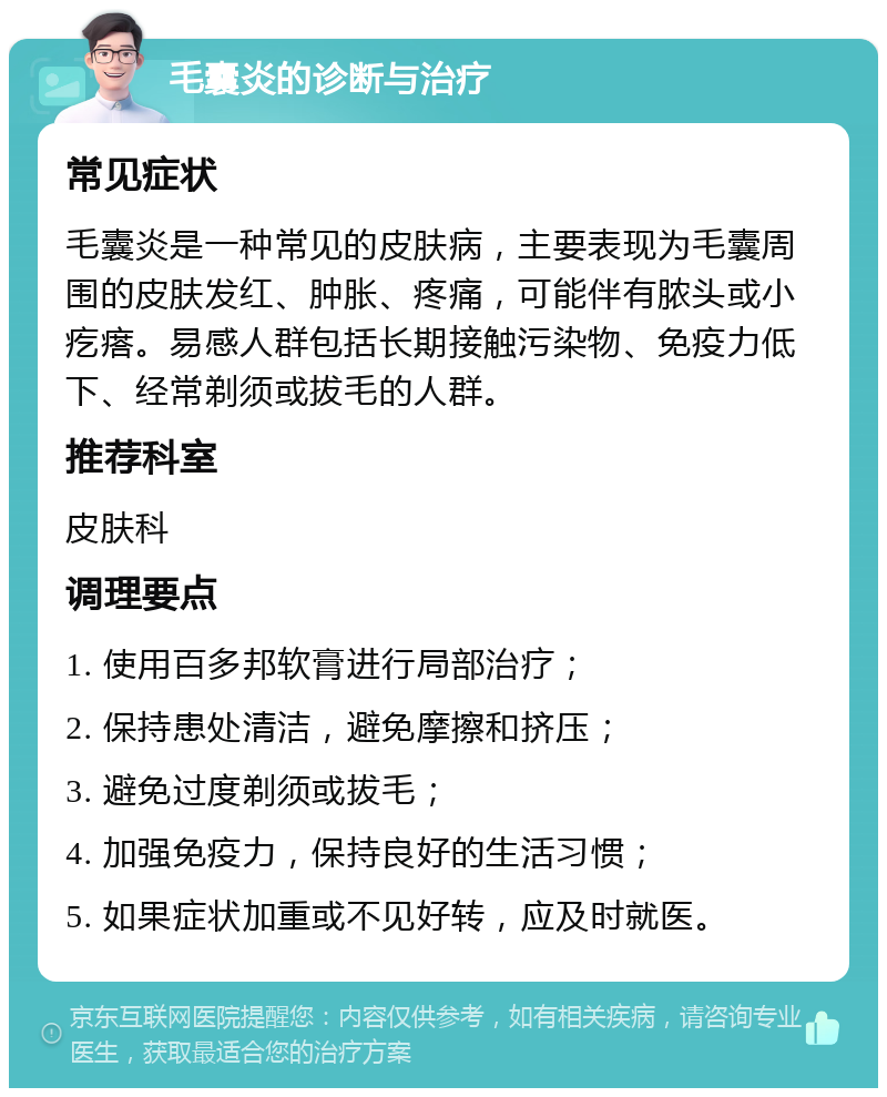 毛囊炎的诊断与治疗 常见症状 毛囊炎是一种常见的皮肤病，主要表现为毛囊周围的皮肤发红、肿胀、疼痛，可能伴有脓头或小疙瘩。易感人群包括长期接触污染物、免疫力低下、经常剃须或拔毛的人群。 推荐科室 皮肤科 调理要点 1. 使用百多邦软膏进行局部治疗； 2. 保持患处清洁，避免摩擦和挤压； 3. 避免过度剃须或拔毛； 4. 加强免疫力，保持良好的生活习惯； 5. 如果症状加重或不见好转，应及时就医。