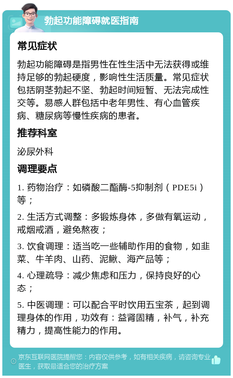 勃起功能障碍就医指南 常见症状 勃起功能障碍是指男性在性生活中无法获得或维持足够的勃起硬度，影响性生活质量。常见症状包括阴茎勃起不坚、勃起时间短暂、无法完成性交等。易感人群包括中老年男性、有心血管疾病、糖尿病等慢性疾病的患者。 推荐科室 泌尿外科 调理要点 1. 药物治疗：如磷酸二酯酶-5抑制剂（PDE5i）等； 2. 生活方式调整：多锻炼身体，多做有氧运动，戒烟戒酒，避免熬夜； 3. 饮食调理：适当吃一些辅助作用的食物，如韭菜、牛羊肉、山药、泥鳅、海产品等； 4. 心理疏导：减少焦虑和压力，保持良好的心态； 5. 中医调理：可以配合平时饮用五宝茶，起到调理身体的作用，功效有：益肾固精，补气，补充精力，提高性能力的作用。