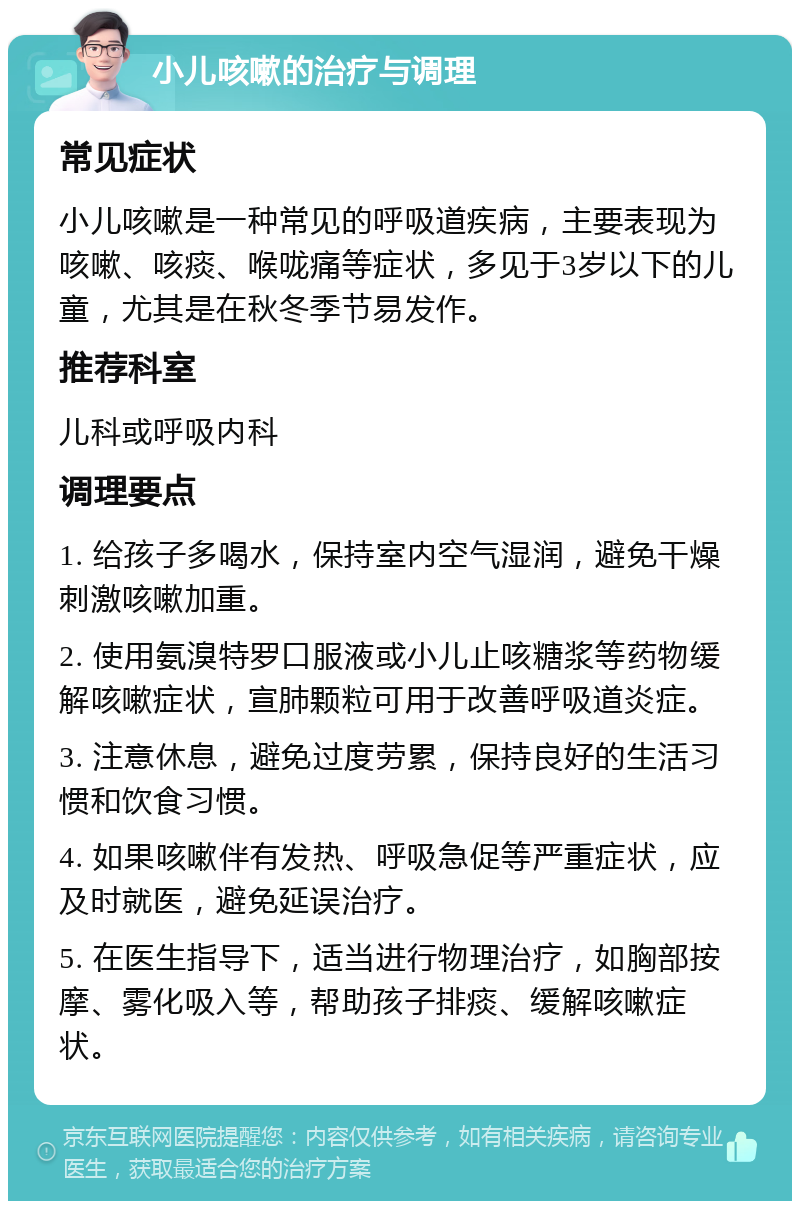 小儿咳嗽的治疗与调理 常见症状 小儿咳嗽是一种常见的呼吸道疾病，主要表现为咳嗽、咳痰、喉咙痛等症状，多见于3岁以下的儿童，尤其是在秋冬季节易发作。 推荐科室 儿科或呼吸内科 调理要点 1. 给孩子多喝水，保持室内空气湿润，避免干燥刺激咳嗽加重。 2. 使用氨溴特罗口服液或小儿止咳糖浆等药物缓解咳嗽症状，宣肺颗粒可用于改善呼吸道炎症。 3. 注意休息，避免过度劳累，保持良好的生活习惯和饮食习惯。 4. 如果咳嗽伴有发热、呼吸急促等严重症状，应及时就医，避免延误治疗。 5. 在医生指导下，适当进行物理治疗，如胸部按摩、雾化吸入等，帮助孩子排痰、缓解咳嗽症状。