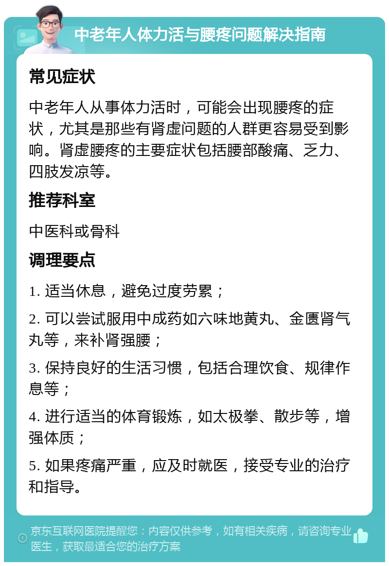 中老年人体力活与腰疼问题解决指南 常见症状 中老年人从事体力活时，可能会出现腰疼的症状，尤其是那些有肾虚问题的人群更容易受到影响。肾虚腰疼的主要症状包括腰部酸痛、乏力、四肢发凉等。 推荐科室 中医科或骨科 调理要点 1. 适当休息，避免过度劳累； 2. 可以尝试服用中成药如六味地黄丸、金匮肾气丸等，来补肾强腰； 3. 保持良好的生活习惯，包括合理饮食、规律作息等； 4. 进行适当的体育锻炼，如太极拳、散步等，增强体质； 5. 如果疼痛严重，应及时就医，接受专业的治疗和指导。