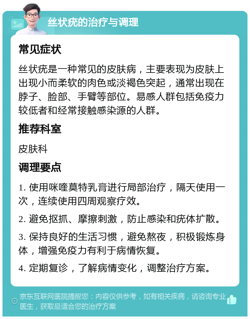 丝状疣的治疗与调理 常见症状 丝状疣是一种常见的皮肤病，主要表现为皮肤上出现小而柔软的肉色或淡褐色突起，通常出现在脖子、脸部、手臂等部位。易感人群包括免疫力较低者和经常接触感染源的人群。 推荐科室 皮肤科 调理要点 1. 使用咪喹莫特乳膏进行局部治疗，隔天使用一次，连续使用四周观察疗效。 2. 避免抠抓、摩擦刺激，防止感染和疣体扩散。 3. 保持良好的生活习惯，避免熬夜，积极锻炼身体，增强免疫力有利于病情恢复。 4. 定期复诊，了解病情变化，调整治疗方案。