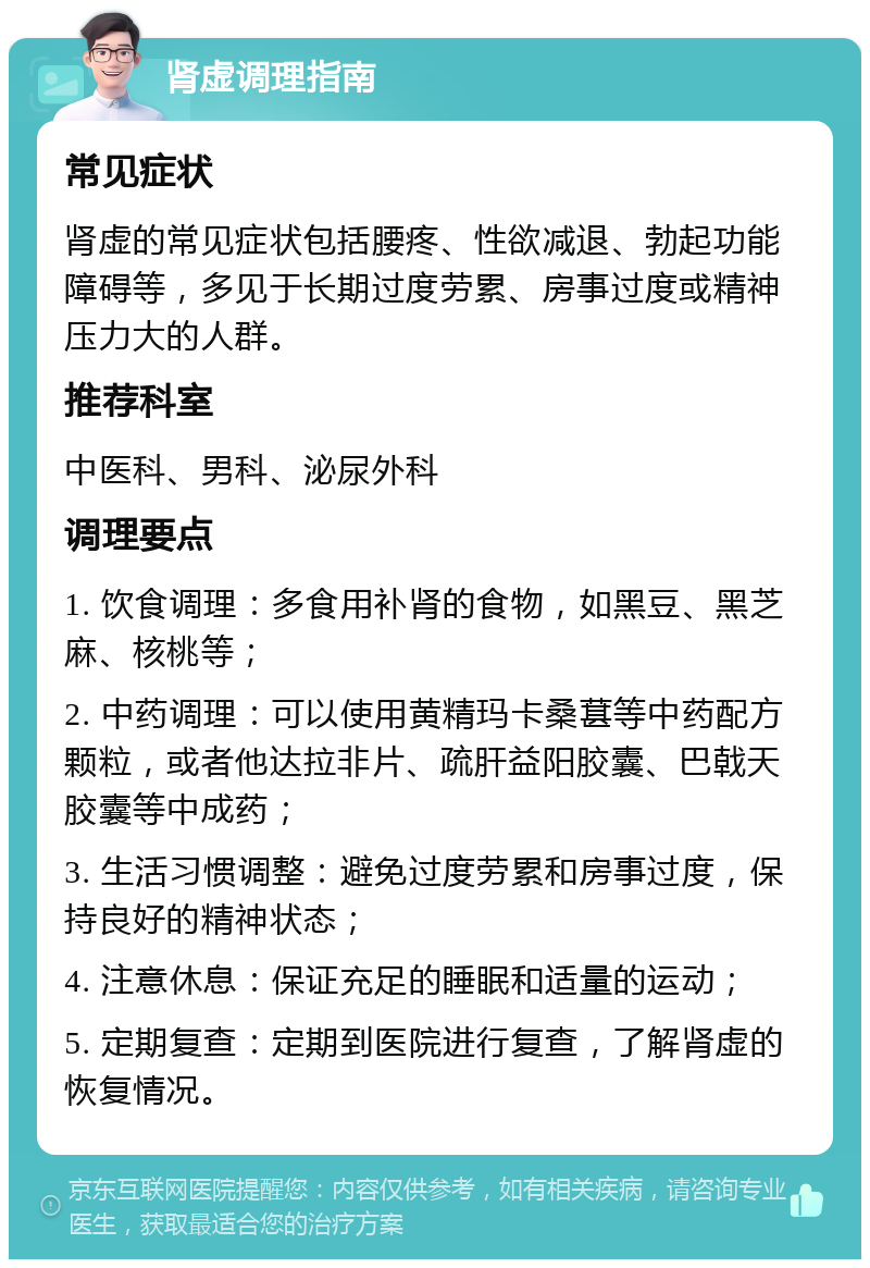 肾虚调理指南 常见症状 肾虚的常见症状包括腰疼、性欲减退、勃起功能障碍等，多见于长期过度劳累、房事过度或精神压力大的人群。 推荐科室 中医科、男科、泌尿外科 调理要点 1. 饮食调理：多食用补肾的食物，如黑豆、黑芝麻、核桃等； 2. 中药调理：可以使用黄精玛卡桑葚等中药配方颗粒，或者他达拉非片、疏肝益阳胶囊、巴戟天胶囊等中成药； 3. 生活习惯调整：避免过度劳累和房事过度，保持良好的精神状态； 4. 注意休息：保证充足的睡眠和适量的运动； 5. 定期复查：定期到医院进行复查，了解肾虚的恢复情况。