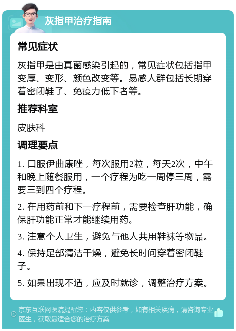 灰指甲治疗指南 常见症状 灰指甲是由真菌感染引起的，常见症状包括指甲变厚、变形、颜色改变等。易感人群包括长期穿着密闭鞋子、免疫力低下者等。 推荐科室 皮肤科 调理要点 1. 口服伊曲康唑，每次服用2粒，每天2次，中午和晚上随餐服用，一个疗程为吃一周停三周，需要三到四个疗程。 2. 在用药前和下一疗程前，需要检查肝功能，确保肝功能正常才能继续用药。 3. 注意个人卫生，避免与他人共用鞋袜等物品。 4. 保持足部清洁干燥，避免长时间穿着密闭鞋子。 5. 如果出现不适，应及时就诊，调整治疗方案。