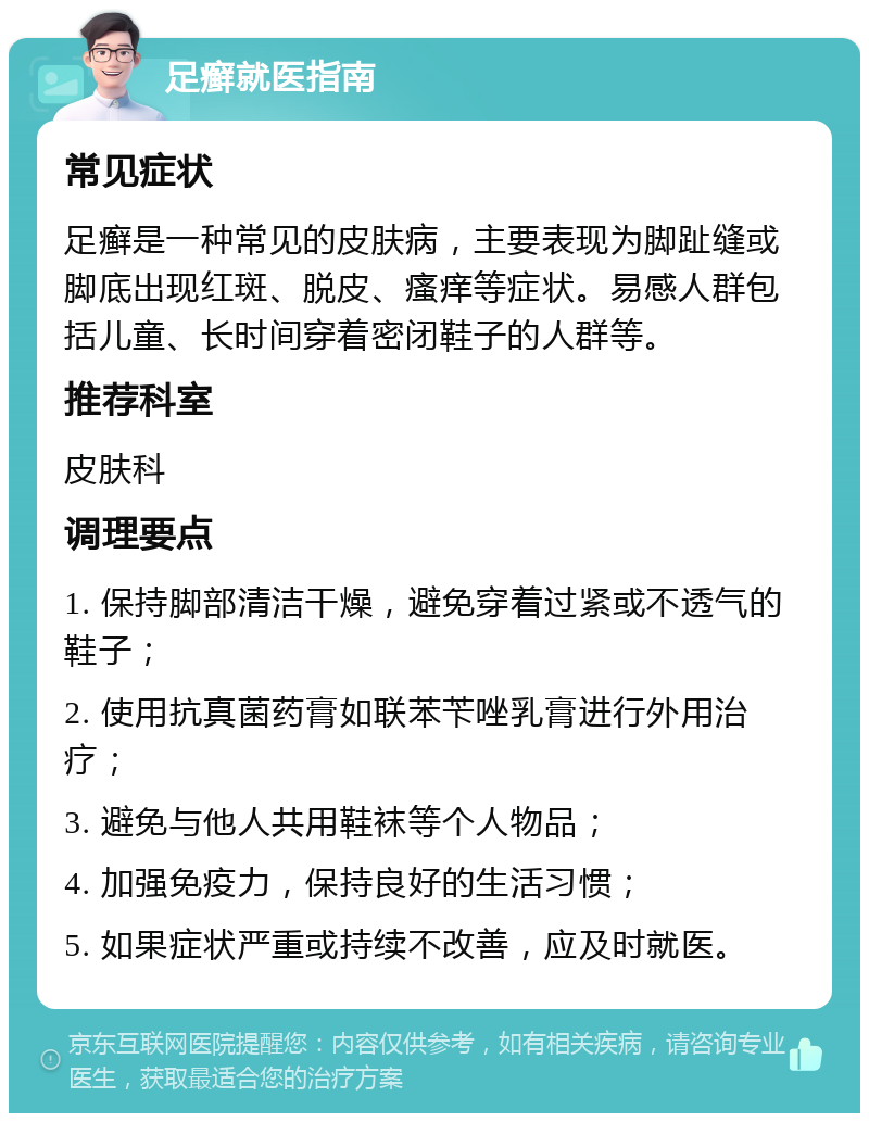 足癣就医指南 常见症状 足癣是一种常见的皮肤病，主要表现为脚趾缝或脚底出现红斑、脱皮、瘙痒等症状。易感人群包括儿童、长时间穿着密闭鞋子的人群等。 推荐科室 皮肤科 调理要点 1. 保持脚部清洁干燥，避免穿着过紧或不透气的鞋子； 2. 使用抗真菌药膏如联苯苄唑乳膏进行外用治疗； 3. 避免与他人共用鞋袜等个人物品； 4. 加强免疫力，保持良好的生活习惯； 5. 如果症状严重或持续不改善，应及时就医。