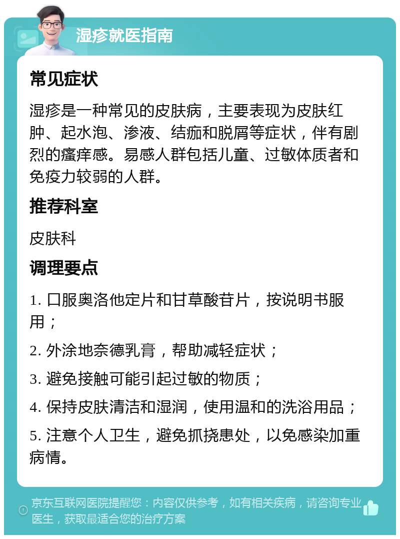 湿疹就医指南 常见症状 湿疹是一种常见的皮肤病，主要表现为皮肤红肿、起水泡、渗液、结痂和脱屑等症状，伴有剧烈的瘙痒感。易感人群包括儿童、过敏体质者和免疫力较弱的人群。 推荐科室 皮肤科 调理要点 1. 口服奥洛他定片和甘草酸苷片，按说明书服用； 2. 外涂地奈德乳膏，帮助减轻症状； 3. 避免接触可能引起过敏的物质； 4. 保持皮肤清洁和湿润，使用温和的洗浴用品； 5. 注意个人卫生，避免抓挠患处，以免感染加重病情。