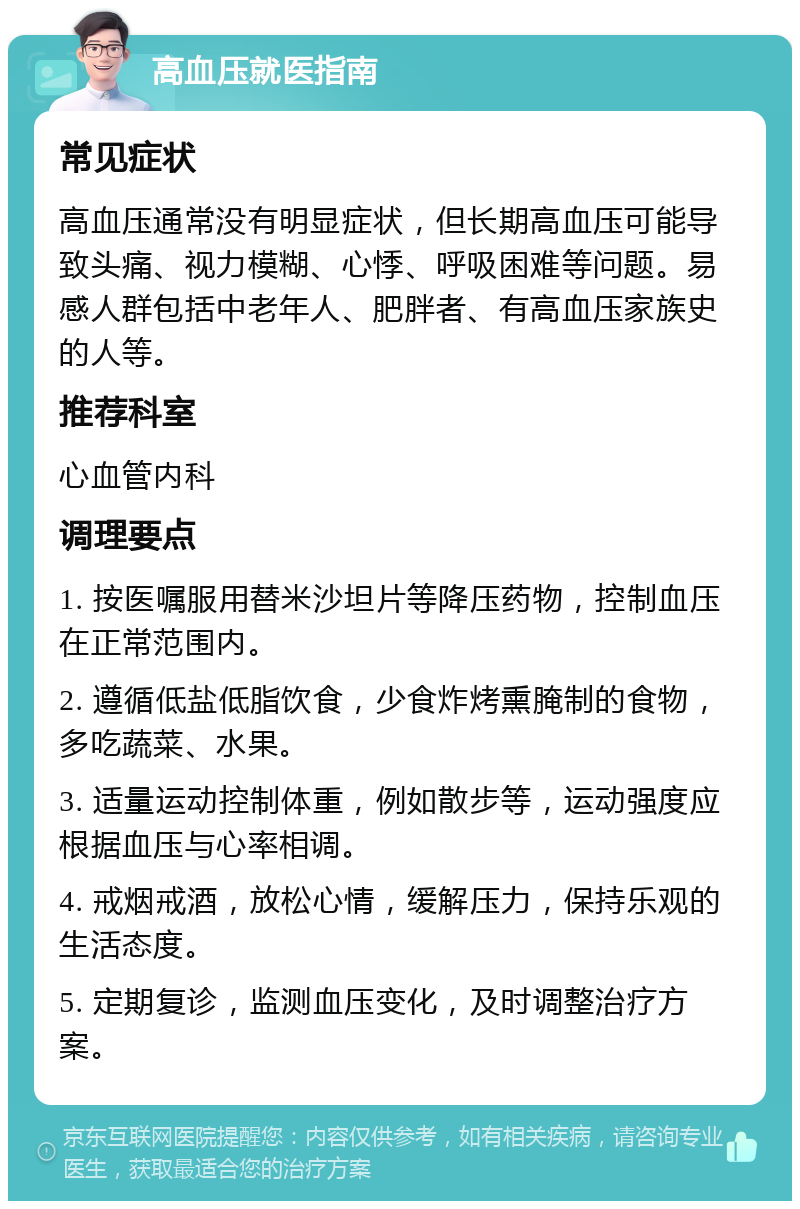 高血压就医指南 常见症状 高血压通常没有明显症状，但长期高血压可能导致头痛、视力模糊、心悸、呼吸困难等问题。易感人群包括中老年人、肥胖者、有高血压家族史的人等。 推荐科室 心血管内科 调理要点 1. 按医嘱服用替米沙坦片等降压药物，控制血压在正常范围内。 2. 遵循低盐低脂饮食，少食炸烤熏腌制的食物，多吃蔬菜、水果。 3. 适量运动控制体重，例如散步等，运动强度应根据血压与心率相调。 4. 戒烟戒酒，放松心情，缓解压力，保持乐观的生活态度。 5. 定期复诊，监测血压变化，及时调整治疗方案。