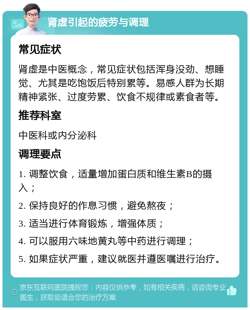 肾虚引起的疲劳与调理 常见症状 肾虚是中医概念，常见症状包括浑身没劲、想睡觉、尤其是吃饱饭后特别累等。易感人群为长期精神紧张、过度劳累、饮食不规律或素食者等。 推荐科室 中医科或内分泌科 调理要点 1. 调整饮食，适量增加蛋白质和维生素B的摄入； 2. 保持良好的作息习惯，避免熬夜； 3. 适当进行体育锻炼，增强体质； 4. 可以服用六味地黄丸等中药进行调理； 5. 如果症状严重，建议就医并遵医嘱进行治疗。