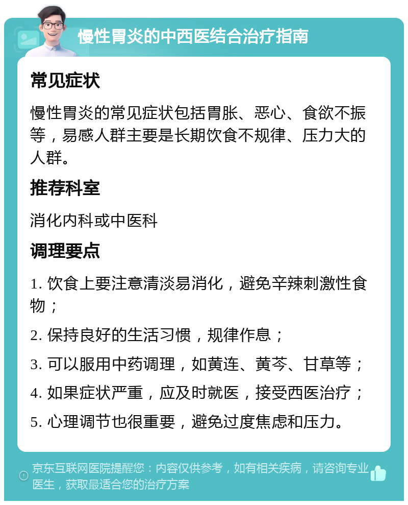 慢性胃炎的中西医结合治疗指南 常见症状 慢性胃炎的常见症状包括胃胀、恶心、食欲不振等，易感人群主要是长期饮食不规律、压力大的人群。 推荐科室 消化内科或中医科 调理要点 1. 饮食上要注意清淡易消化，避免辛辣刺激性食物； 2. 保持良好的生活习惯，规律作息； 3. 可以服用中药调理，如黄连、黄芩、甘草等； 4. 如果症状严重，应及时就医，接受西医治疗； 5. 心理调节也很重要，避免过度焦虑和压力。