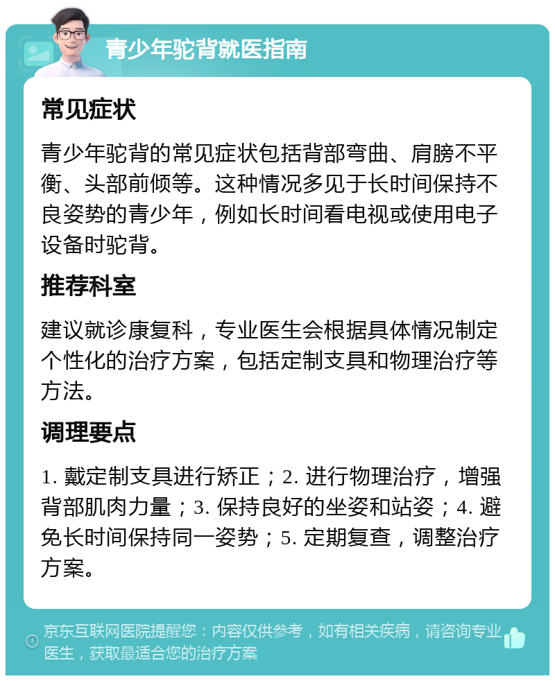 青少年驼背就医指南 常见症状 青少年驼背的常见症状包括背部弯曲、肩膀不平衡、头部前倾等。这种情况多见于长时间保持不良姿势的青少年，例如长时间看电视或使用电子设备时驼背。 推荐科室 建议就诊康复科，专业医生会根据具体情况制定个性化的治疗方案，包括定制支具和物理治疗等方法。 调理要点 1. 戴定制支具进行矫正；2. 进行物理治疗，增强背部肌肉力量；3. 保持良好的坐姿和站姿；4. 避免长时间保持同一姿势；5. 定期复查，调整治疗方案。