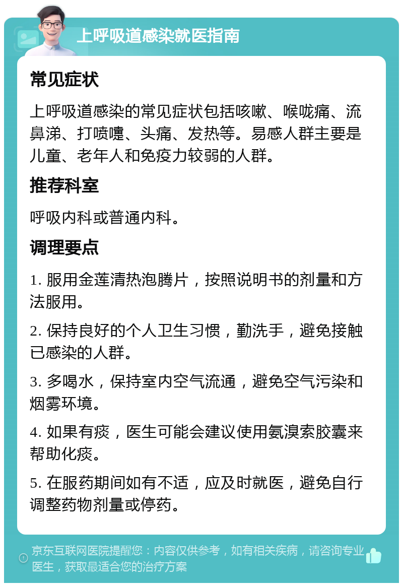 上呼吸道感染就医指南 常见症状 上呼吸道感染的常见症状包括咳嗽、喉咙痛、流鼻涕、打喷嚏、头痛、发热等。易感人群主要是儿童、老年人和免疫力较弱的人群。 推荐科室 呼吸内科或普通内科。 调理要点 1. 服用金莲清热泡腾片，按照说明书的剂量和方法服用。 2. 保持良好的个人卫生习惯，勤洗手，避免接触已感染的人群。 3. 多喝水，保持室内空气流通，避免空气污染和烟雾环境。 4. 如果有痰，医生可能会建议使用氨溴索胶囊来帮助化痰。 5. 在服药期间如有不适，应及时就医，避免自行调整药物剂量或停药。