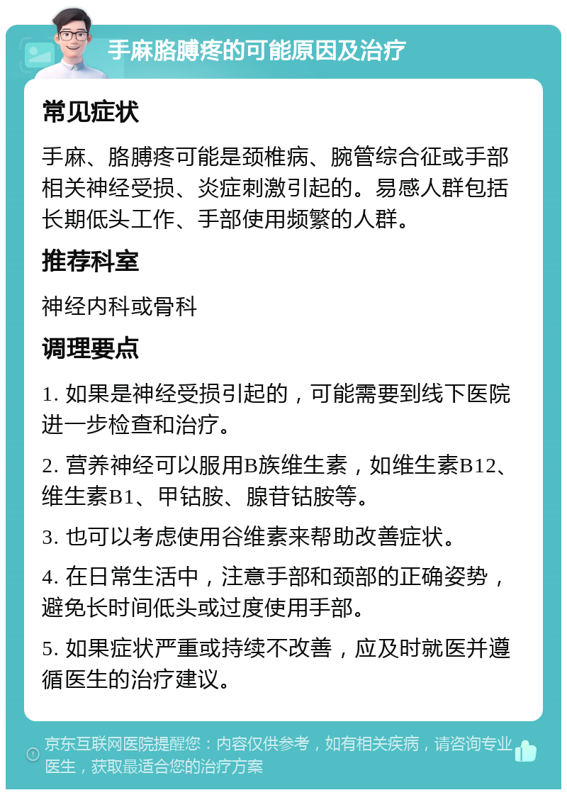 手麻胳膊疼的可能原因及治疗 常见症状 手麻、胳膊疼可能是颈椎病、腕管综合征或手部相关神经受损、炎症刺激引起的。易感人群包括长期低头工作、手部使用频繁的人群。 推荐科室 神经内科或骨科 调理要点 1. 如果是神经受损引起的，可能需要到线下医院进一步检查和治疗。 2. 营养神经可以服用B族维生素，如维生素B12、维生素B1、甲钴胺、腺苷钴胺等。 3. 也可以考虑使用谷维素来帮助改善症状。 4. 在日常生活中，注意手部和颈部的正确姿势，避免长时间低头或过度使用手部。 5. 如果症状严重或持续不改善，应及时就医并遵循医生的治疗建议。