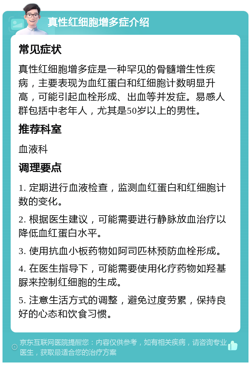 真性红细胞增多症介绍 常见症状 真性红细胞增多症是一种罕见的骨髓增生性疾病，主要表现为血红蛋白和红细胞计数明显升高，可能引起血栓形成、出血等并发症。易感人群包括中老年人，尤其是50岁以上的男性。 推荐科室 血液科 调理要点 1. 定期进行血液检查，监测血红蛋白和红细胞计数的变化。 2. 根据医生建议，可能需要进行静脉放血治疗以降低血红蛋白水平。 3. 使用抗血小板药物如阿司匹林预防血栓形成。 4. 在医生指导下，可能需要使用化疗药物如羟基脲来控制红细胞的生成。 5. 注意生活方式的调整，避免过度劳累，保持良好的心态和饮食习惯。