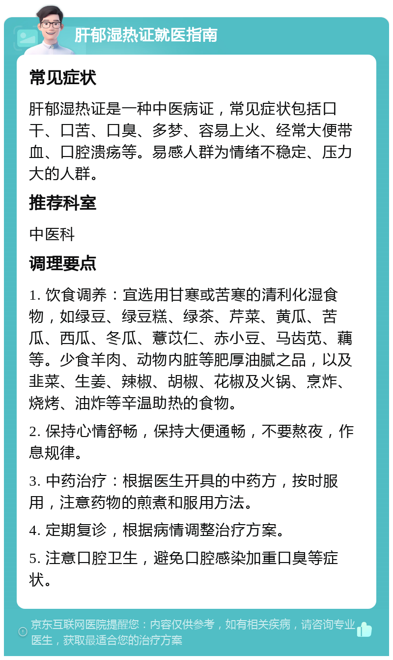 肝郁湿热证就医指南 常见症状 肝郁湿热证是一种中医病证，常见症状包括口干、口苦、口臭、多梦、容易上火、经常大便带血、口腔溃疡等。易感人群为情绪不稳定、压力大的人群。 推荐科室 中医科 调理要点 1. 饮食调养：宜选用甘寒或苦寒的清利化湿食物，如绿豆、绿豆糕、绿茶、芹菜、黄瓜、苦瓜、西瓜、冬瓜、薏苡仁、赤小豆、马齿苋、藕等。少食羊肉、动物内脏等肥厚油腻之品，以及韭菜、生姜、辣椒、胡椒、花椒及火锅、烹炸、烧烤、油炸等辛温助热的食物。 2. 保持心情舒畅，保持大便通畅，不要熬夜，作息规律。 3. 中药治疗：根据医生开具的中药方，按时服用，注意药物的煎煮和服用方法。 4. 定期复诊，根据病情调整治疗方案。 5. 注意口腔卫生，避免口腔感染加重口臭等症状。