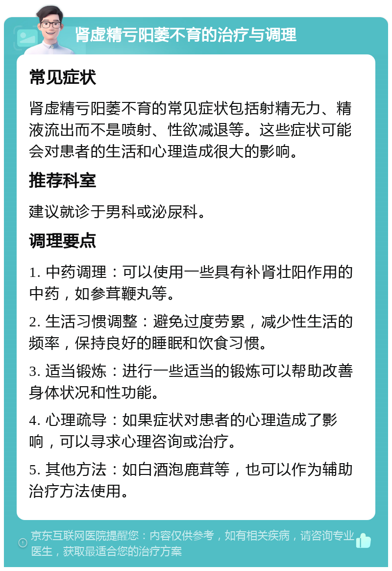 肾虚精亏阳萎不育的治疗与调理 常见症状 肾虚精亏阳萎不育的常见症状包括射精无力、精液流出而不是喷射、性欲减退等。这些症状可能会对患者的生活和心理造成很大的影响。 推荐科室 建议就诊于男科或泌尿科。 调理要点 1. 中药调理：可以使用一些具有补肾壮阳作用的中药，如参茸鞭丸等。 2. 生活习惯调整：避免过度劳累，减少性生活的频率，保持良好的睡眠和饮食习惯。 3. 适当锻炼：进行一些适当的锻炼可以帮助改善身体状况和性功能。 4. 心理疏导：如果症状对患者的心理造成了影响，可以寻求心理咨询或治疗。 5. 其他方法：如白酒泡鹿茸等，也可以作为辅助治疗方法使用。