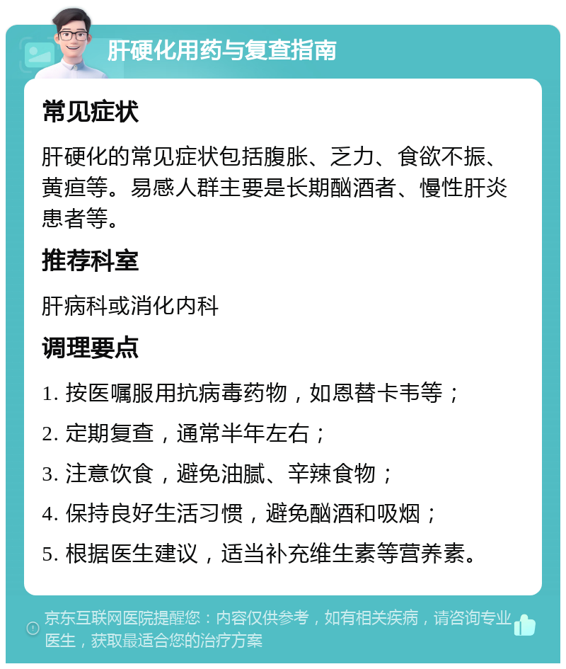 肝硬化用药与复查指南 常见症状 肝硬化的常见症状包括腹胀、乏力、食欲不振、黄疸等。易感人群主要是长期酗酒者、慢性肝炎患者等。 推荐科室 肝病科或消化内科 调理要点 1. 按医嘱服用抗病毒药物，如恩替卡韦等； 2. 定期复查，通常半年左右； 3. 注意饮食，避免油腻、辛辣食物； 4. 保持良好生活习惯，避免酗酒和吸烟； 5. 根据医生建议，适当补充维生素等营养素。