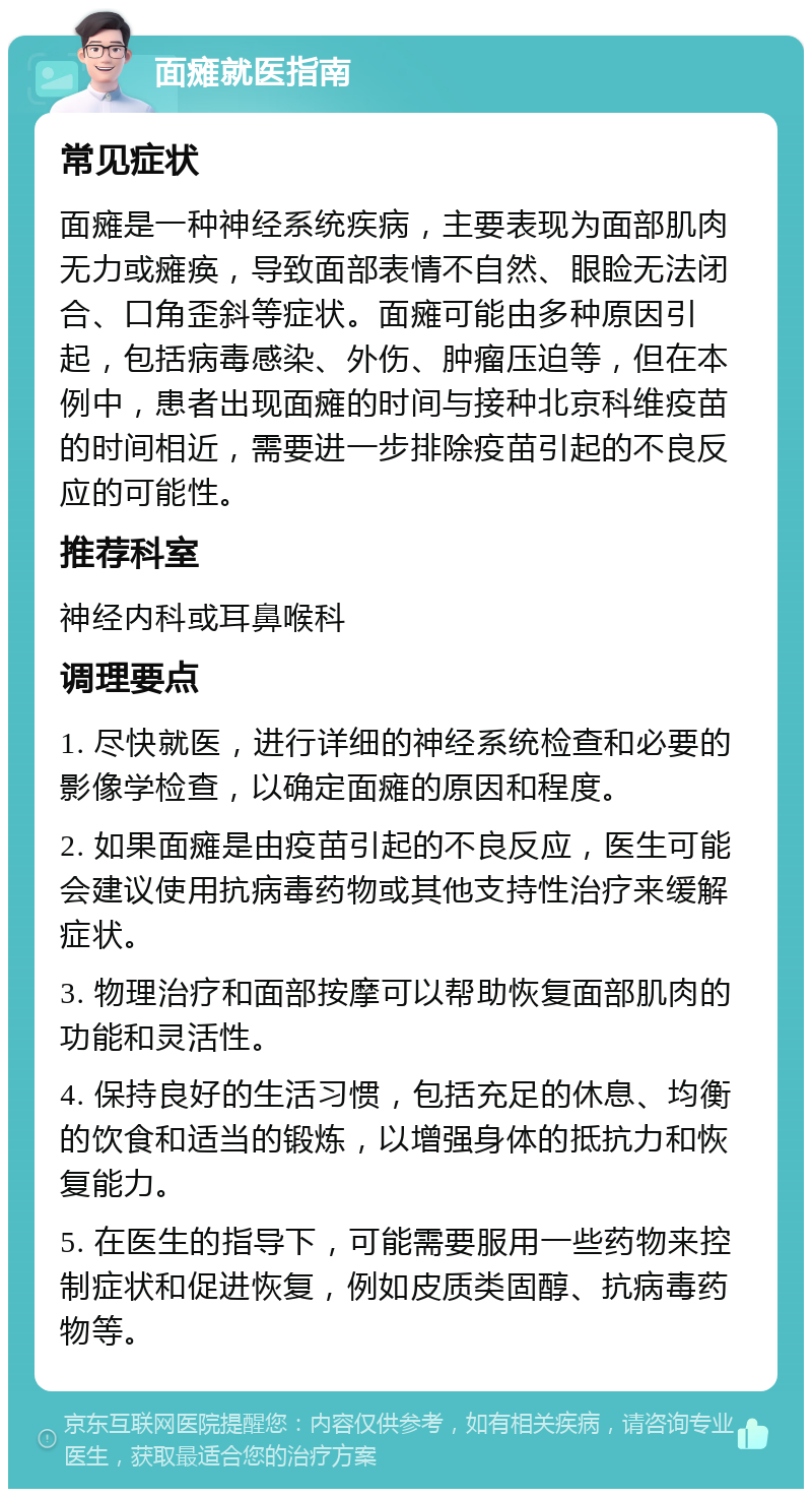 面瘫就医指南 常见症状 面瘫是一种神经系统疾病，主要表现为面部肌肉无力或瘫痪，导致面部表情不自然、眼睑无法闭合、口角歪斜等症状。面瘫可能由多种原因引起，包括病毒感染、外伤、肿瘤压迫等，但在本例中，患者出现面瘫的时间与接种北京科维疫苗的时间相近，需要进一步排除疫苗引起的不良反应的可能性。 推荐科室 神经内科或耳鼻喉科 调理要点 1. 尽快就医，进行详细的神经系统检查和必要的影像学检查，以确定面瘫的原因和程度。 2. 如果面瘫是由疫苗引起的不良反应，医生可能会建议使用抗病毒药物或其他支持性治疗来缓解症状。 3. 物理治疗和面部按摩可以帮助恢复面部肌肉的功能和灵活性。 4. 保持良好的生活习惯，包括充足的休息、均衡的饮食和适当的锻炼，以增强身体的抵抗力和恢复能力。 5. 在医生的指导下，可能需要服用一些药物来控制症状和促进恢复，例如皮质类固醇、抗病毒药物等。