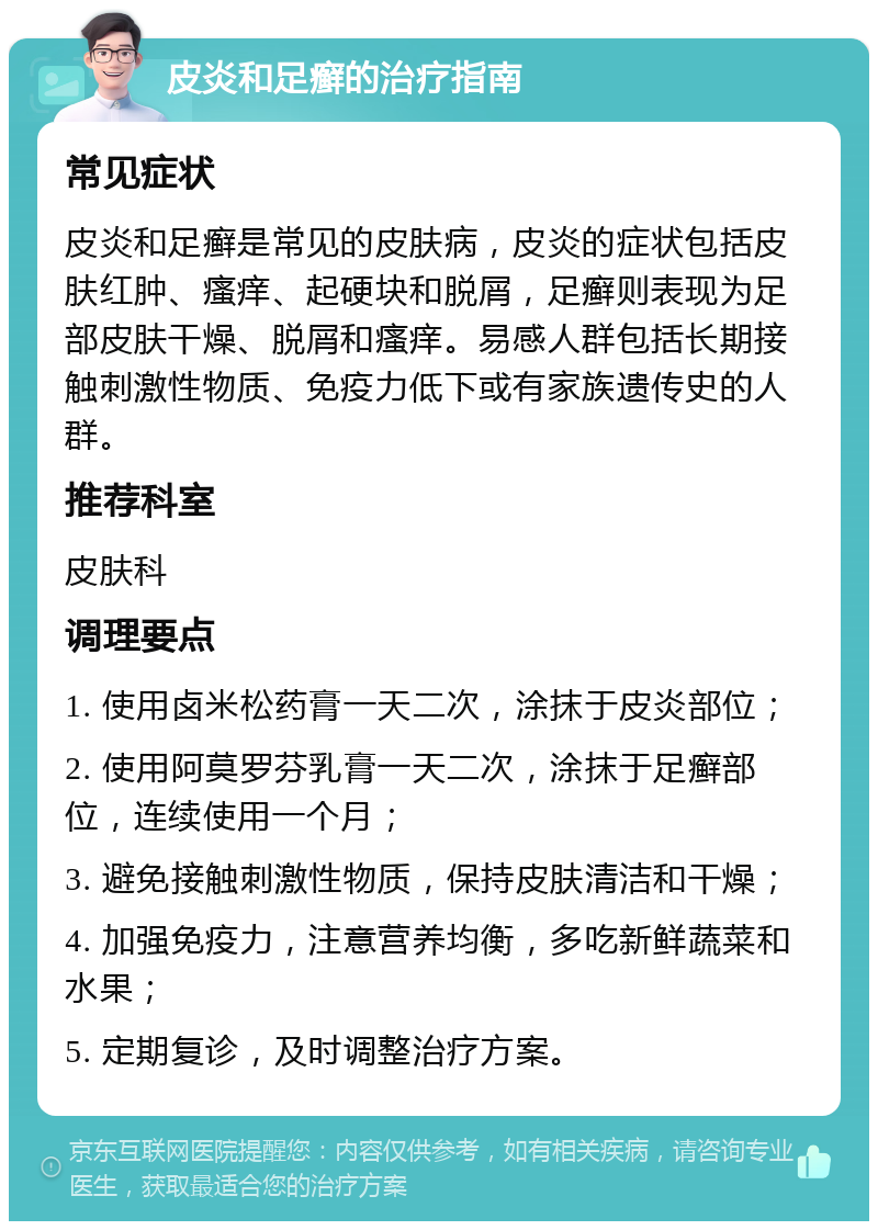 皮炎和足癣的治疗指南 常见症状 皮炎和足癣是常见的皮肤病，皮炎的症状包括皮肤红肿、瘙痒、起硬块和脱屑，足癣则表现为足部皮肤干燥、脱屑和瘙痒。易感人群包括长期接触刺激性物质、免疫力低下或有家族遗传史的人群。 推荐科室 皮肤科 调理要点 1. 使用卤米松药膏一天二次，涂抹于皮炎部位； 2. 使用阿莫罗芬乳膏一天二次，涂抹于足癣部位，连续使用一个月； 3. 避免接触刺激性物质，保持皮肤清洁和干燥； 4. 加强免疫力，注意营养均衡，多吃新鲜蔬菜和水果； 5. 定期复诊，及时调整治疗方案。