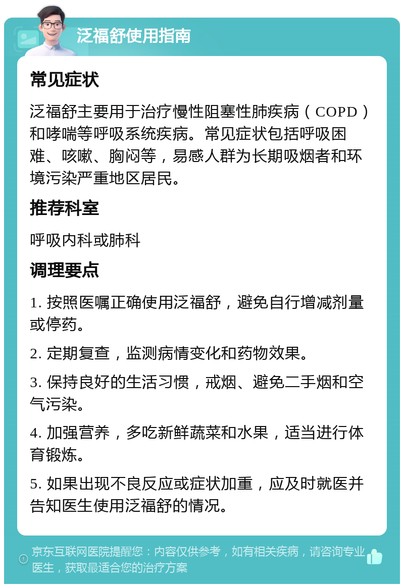 泛福舒使用指南 常见症状 泛福舒主要用于治疗慢性阻塞性肺疾病（COPD）和哮喘等呼吸系统疾病。常见症状包括呼吸困难、咳嗽、胸闷等，易感人群为长期吸烟者和环境污染严重地区居民。 推荐科室 呼吸内科或肺科 调理要点 1. 按照医嘱正确使用泛福舒，避免自行增减剂量或停药。 2. 定期复查，监测病情变化和药物效果。 3. 保持良好的生活习惯，戒烟、避免二手烟和空气污染。 4. 加强营养，多吃新鲜蔬菜和水果，适当进行体育锻炼。 5. 如果出现不良反应或症状加重，应及时就医并告知医生使用泛福舒的情况。