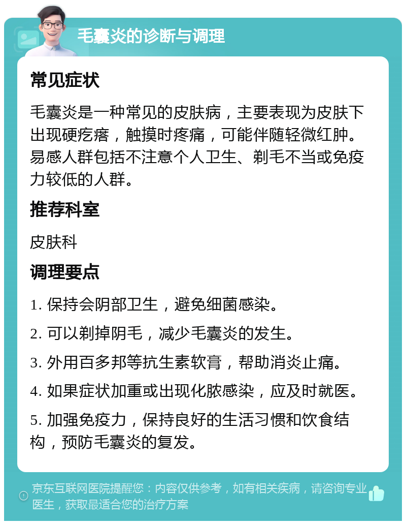 毛囊炎的诊断与调理 常见症状 毛囊炎是一种常见的皮肤病，主要表现为皮肤下出现硬疙瘩，触摸时疼痛，可能伴随轻微红肿。易感人群包括不注意个人卫生、剃毛不当或免疫力较低的人群。 推荐科室 皮肤科 调理要点 1. 保持会阴部卫生，避免细菌感染。 2. 可以剃掉阴毛，减少毛囊炎的发生。 3. 外用百多邦等抗生素软膏，帮助消炎止痛。 4. 如果症状加重或出现化脓感染，应及时就医。 5. 加强免疫力，保持良好的生活习惯和饮食结构，预防毛囊炎的复发。