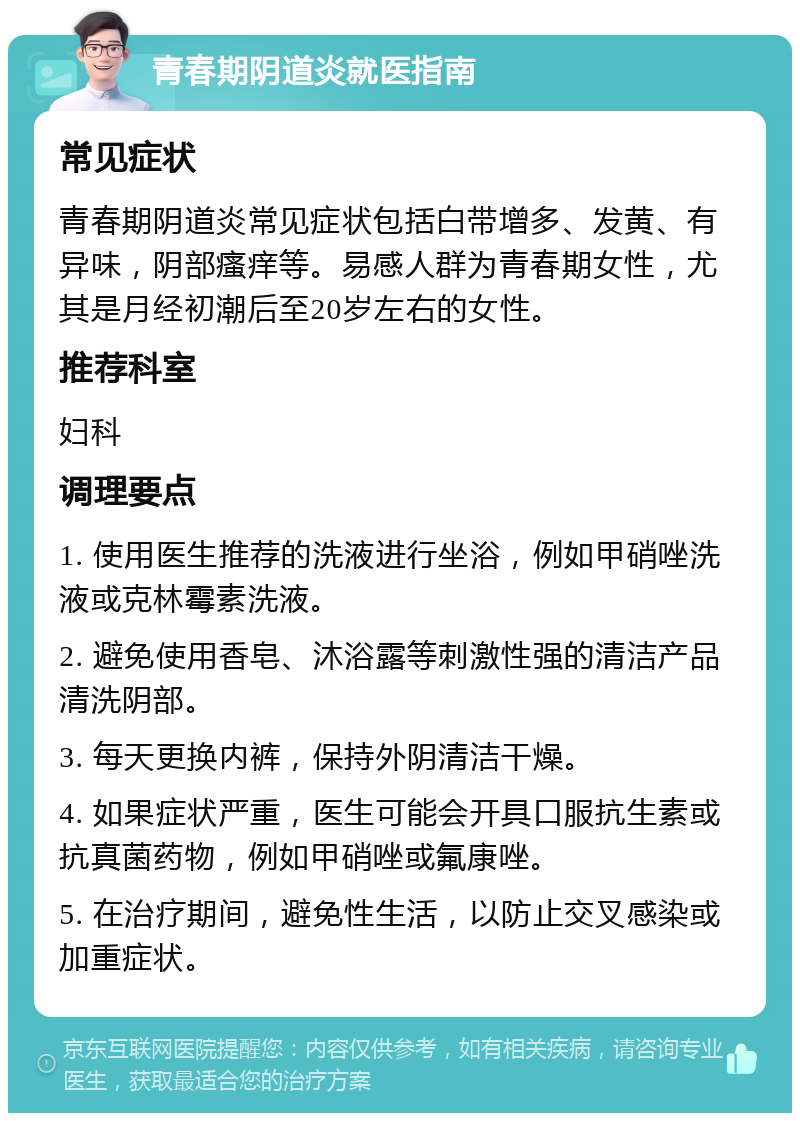 青春期阴道炎就医指南 常见症状 青春期阴道炎常见症状包括白带增多、发黄、有异味，阴部瘙痒等。易感人群为青春期女性，尤其是月经初潮后至20岁左右的女性。 推荐科室 妇科 调理要点 1. 使用医生推荐的洗液进行坐浴，例如甲硝唑洗液或克林霉素洗液。 2. 避免使用香皂、沐浴露等刺激性强的清洁产品清洗阴部。 3. 每天更换内裤，保持外阴清洁干燥。 4. 如果症状严重，医生可能会开具口服抗生素或抗真菌药物，例如甲硝唑或氟康唑。 5. 在治疗期间，避免性生活，以防止交叉感染或加重症状。