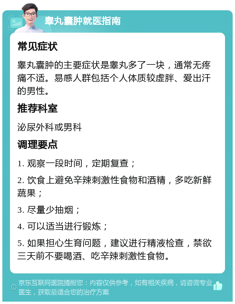 睾丸囊肿就医指南 常见症状 睾丸囊肿的主要症状是睾丸多了一块，通常无疼痛不适。易感人群包括个人体质较虚胖、爱出汗的男性。 推荐科室 泌尿外科或男科 调理要点 1. 观察一段时间，定期复查； 2. 饮食上避免辛辣刺激性食物和酒精，多吃新鲜蔬果； 3. 尽量少抽烟； 4. 可以适当进行锻炼； 5. 如果担心生育问题，建议进行精液检查，禁欲三天前不要喝酒、吃辛辣刺激性食物。