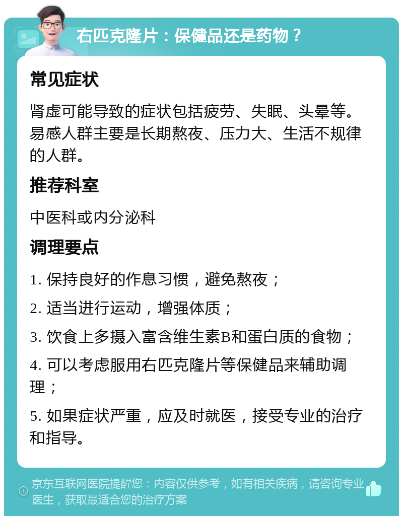 右匹克隆片：保健品还是药物？ 常见症状 肾虚可能导致的症状包括疲劳、失眠、头晕等。易感人群主要是长期熬夜、压力大、生活不规律的人群。 推荐科室 中医科或内分泌科 调理要点 1. 保持良好的作息习惯，避免熬夜； 2. 适当进行运动，增强体质； 3. 饮食上多摄入富含维生素B和蛋白质的食物； 4. 可以考虑服用右匹克隆片等保健品来辅助调理； 5. 如果症状严重，应及时就医，接受专业的治疗和指导。