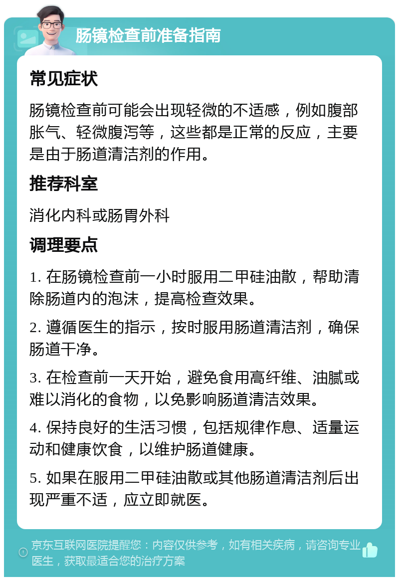 肠镜检查前准备指南 常见症状 肠镜检查前可能会出现轻微的不适感，例如腹部胀气、轻微腹泻等，这些都是正常的反应，主要是由于肠道清洁剂的作用。 推荐科室 消化内科或肠胃外科 调理要点 1. 在肠镜检查前一小时服用二甲硅油散，帮助清除肠道内的泡沫，提高检查效果。 2. 遵循医生的指示，按时服用肠道清洁剂，确保肠道干净。 3. 在检查前一天开始，避免食用高纤维、油腻或难以消化的食物，以免影响肠道清洁效果。 4. 保持良好的生活习惯，包括规律作息、适量运动和健康饮食，以维护肠道健康。 5. 如果在服用二甲硅油散或其他肠道清洁剂后出现严重不适，应立即就医。