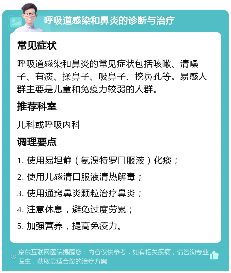 呼吸道感染和鼻炎的诊断与治疗 常见症状 呼吸道感染和鼻炎的常见症状包括咳嗽、清嗓子、有痰、揉鼻子、吸鼻子、挖鼻孔等。易感人群主要是儿童和免疫力较弱的人群。 推荐科室 儿科或呼吸内科 调理要点 1. 使用易坦静（氨溴特罗口服液）化痰； 2. 使用儿感清口服液清热解毒； 3. 使用通窍鼻炎颗粒治疗鼻炎； 4. 注意休息，避免过度劳累； 5. 加强营养，提高免疫力。