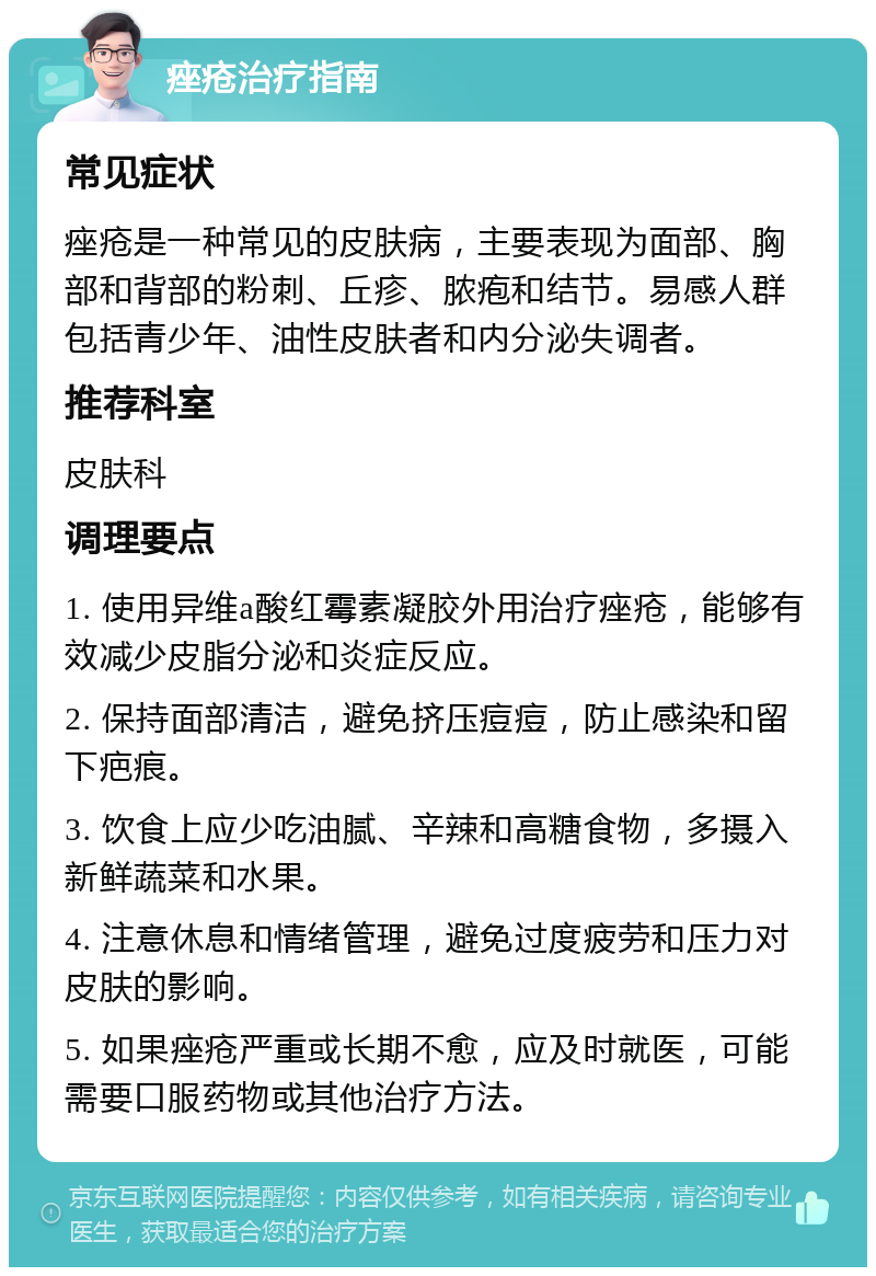 痤疮治疗指南 常见症状 痤疮是一种常见的皮肤病，主要表现为面部、胸部和背部的粉刺、丘疹、脓疱和结节。易感人群包括青少年、油性皮肤者和内分泌失调者。 推荐科室 皮肤科 调理要点 1. 使用异维a酸红霉素凝胶外用治疗痤疮，能够有效减少皮脂分泌和炎症反应。 2. 保持面部清洁，避免挤压痘痘，防止感染和留下疤痕。 3. 饮食上应少吃油腻、辛辣和高糖食物，多摄入新鲜蔬菜和水果。 4. 注意休息和情绪管理，避免过度疲劳和压力对皮肤的影响。 5. 如果痤疮严重或长期不愈，应及时就医，可能需要口服药物或其他治疗方法。