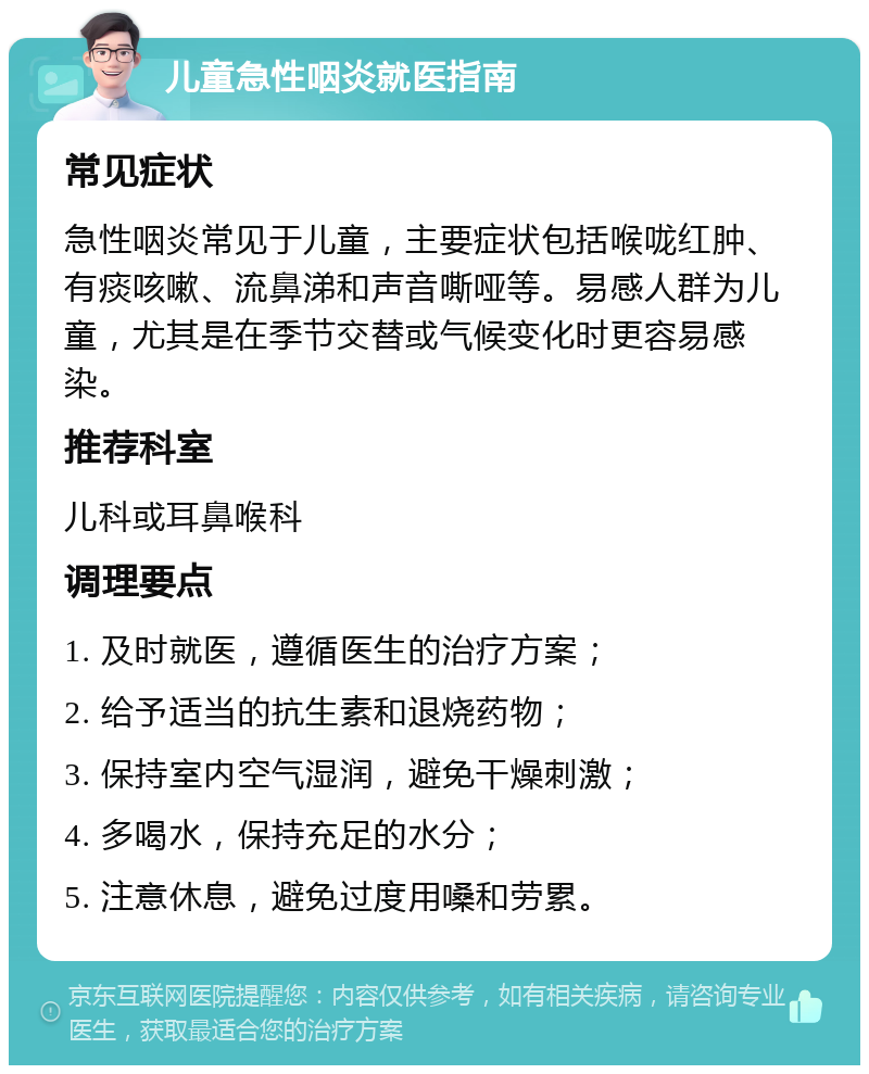 儿童急性咽炎就医指南 常见症状 急性咽炎常见于儿童，主要症状包括喉咙红肿、有痰咳嗽、流鼻涕和声音嘶哑等。易感人群为儿童，尤其是在季节交替或气候变化时更容易感染。 推荐科室 儿科或耳鼻喉科 调理要点 1. 及时就医，遵循医生的治疗方案； 2. 给予适当的抗生素和退烧药物； 3. 保持室内空气湿润，避免干燥刺激； 4. 多喝水，保持充足的水分； 5. 注意休息，避免过度用嗓和劳累。