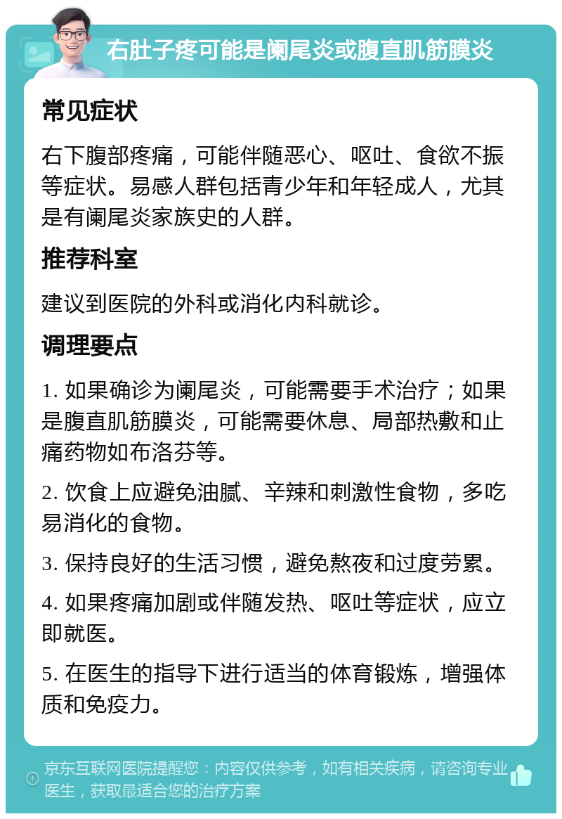 右肚子疼可能是阑尾炎或腹直肌筋膜炎 常见症状 右下腹部疼痛，可能伴随恶心、呕吐、食欲不振等症状。易感人群包括青少年和年轻成人，尤其是有阑尾炎家族史的人群。 推荐科室 建议到医院的外科或消化内科就诊。 调理要点 1. 如果确诊为阑尾炎，可能需要手术治疗；如果是腹直肌筋膜炎，可能需要休息、局部热敷和止痛药物如布洛芬等。 2. 饮食上应避免油腻、辛辣和刺激性食物，多吃易消化的食物。 3. 保持良好的生活习惯，避免熬夜和过度劳累。 4. 如果疼痛加剧或伴随发热、呕吐等症状，应立即就医。 5. 在医生的指导下进行适当的体育锻炼，增强体质和免疫力。