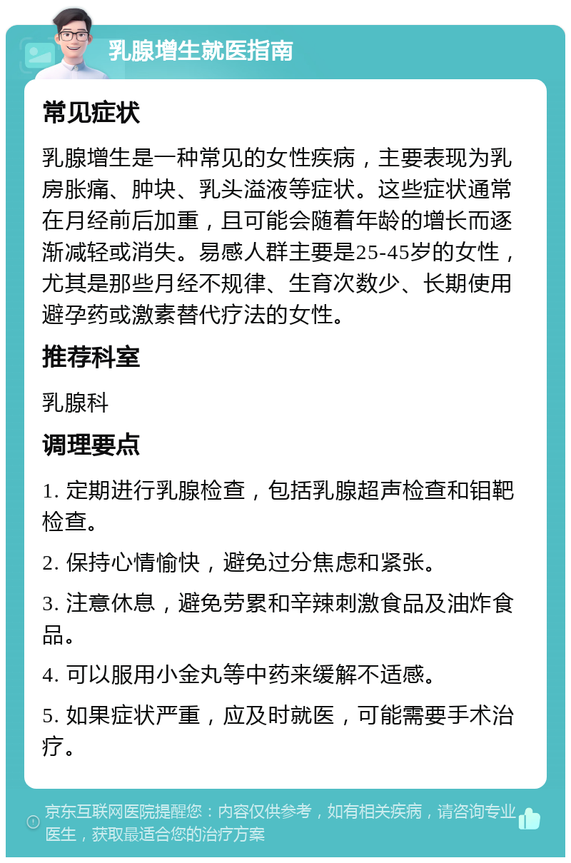 乳腺增生就医指南 常见症状 乳腺增生是一种常见的女性疾病，主要表现为乳房胀痛、肿块、乳头溢液等症状。这些症状通常在月经前后加重，且可能会随着年龄的增长而逐渐减轻或消失。易感人群主要是25-45岁的女性，尤其是那些月经不规律、生育次数少、长期使用避孕药或激素替代疗法的女性。 推荐科室 乳腺科 调理要点 1. 定期进行乳腺检查，包括乳腺超声检查和钼靶检查。 2. 保持心情愉快，避免过分焦虑和紧张。 3. 注意休息，避免劳累和辛辣刺激食品及油炸食品。 4. 可以服用小金丸等中药来缓解不适感。 5. 如果症状严重，应及时就医，可能需要手术治疗。